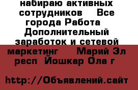 набираю активных сотрудников  - Все города Работа » Дополнительный заработок и сетевой маркетинг   . Марий Эл респ.,Йошкар-Ола г.